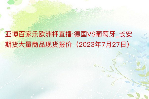 亚博百家乐欧洲杯直播:德国VS葡萄牙_长安期货大量商品现货报价（2023年7月27日）