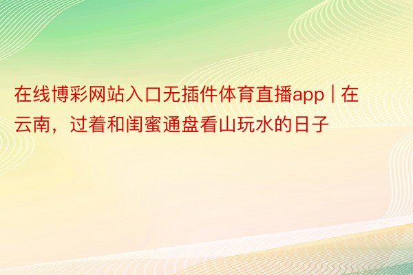 在线博彩网站入口无插件体育直播app | 在云南，过着和闺蜜