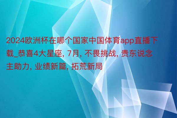 2024欧洲杯在哪个国家中国体育app直播下载_恭喜4大星座, 7月, 不畏挑战, 贵东说念主助力, 业绩新篇, 拓荒新局