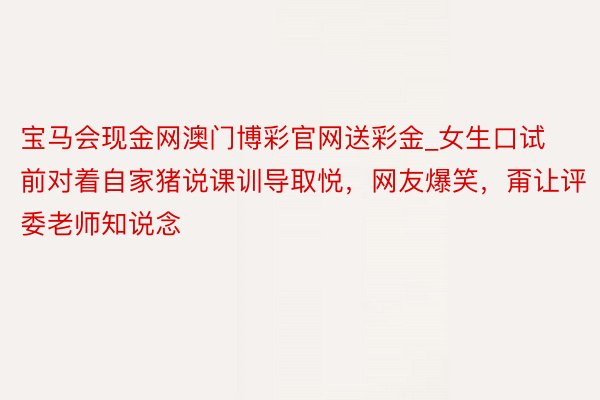 宝马会现金网澳门博彩官网送彩金_女生口试前对着自家猪说课训导