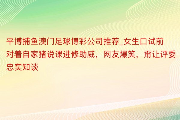 平博捕鱼澳门足球博彩公司推荐_女生口试前对着自家猪说课进修助