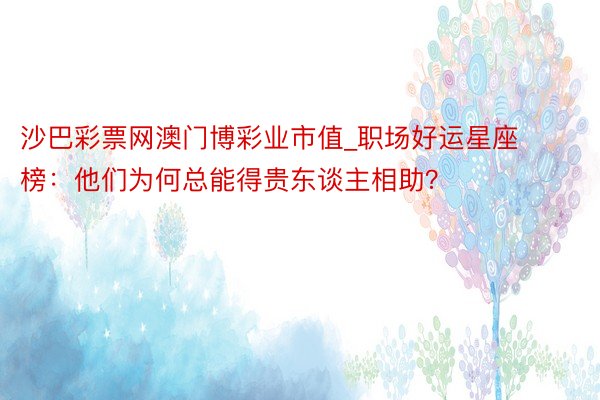 沙巴彩票网澳门博彩业市值_职场好运星座榜：他们为何总能得贵东谈主相助？