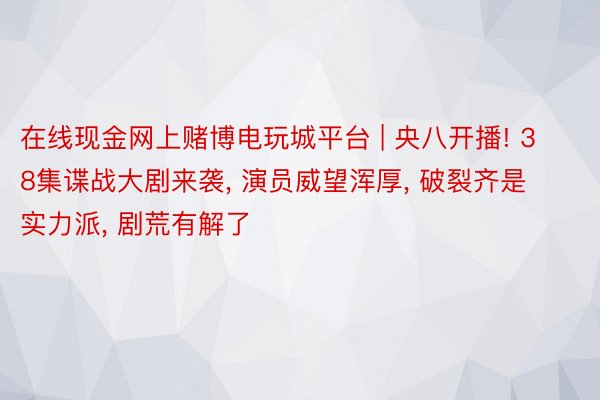 在线现金网上赌博电玩城平台 | 央八开播! 38集谍战大剧来袭, 演员威望浑厚, 破裂齐是实力派, 剧荒有解了