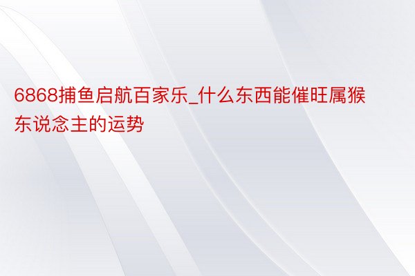 6868捕鱼启航百家乐_什么东西能催旺属猴东说念主的运势