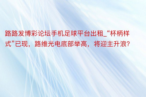 路路发博彩论坛手机足球平台出租_“杯柄样式”已现，路维光电底