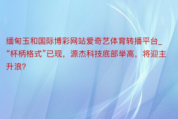 缅甸玉和国际博彩网站爱奇艺体育转播平台_“杯柄格式”已现，源