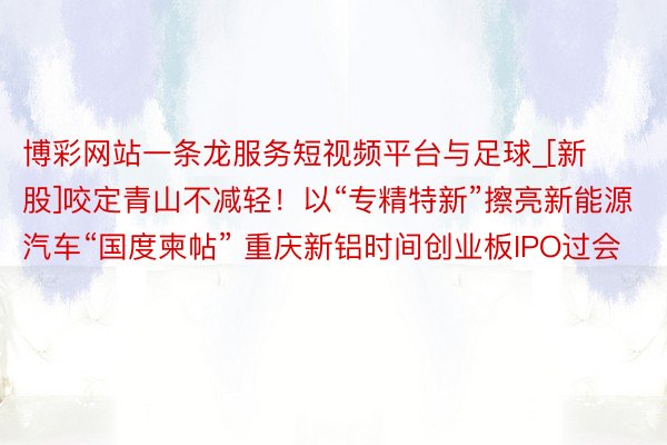 博彩网站一条龙服务短视频平台与足球_[新股]咬定青山不减轻！以“专精特新”擦亮新能源汽车“国度柬帖” 重庆新铝时间创业板IPO过会