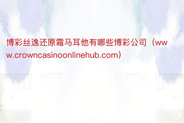 博彩丝逸还原霜马耳他有哪些博彩公司（www.crowncasinoonlinehub.com）