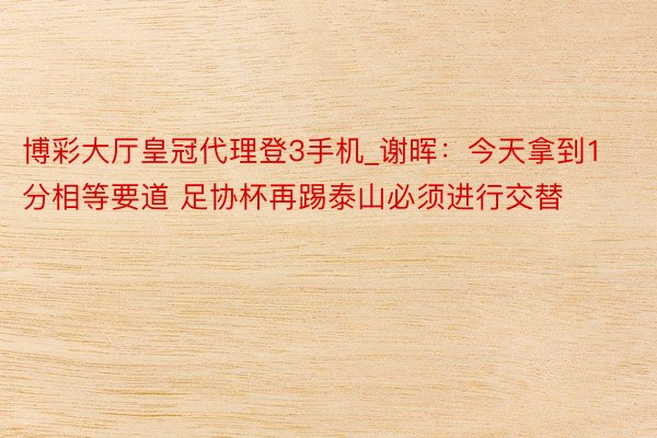 博彩大厅皇冠代理登3手机_谢晖：今天拿到1分相等要道 足协杯再踢泰山必须进行交替