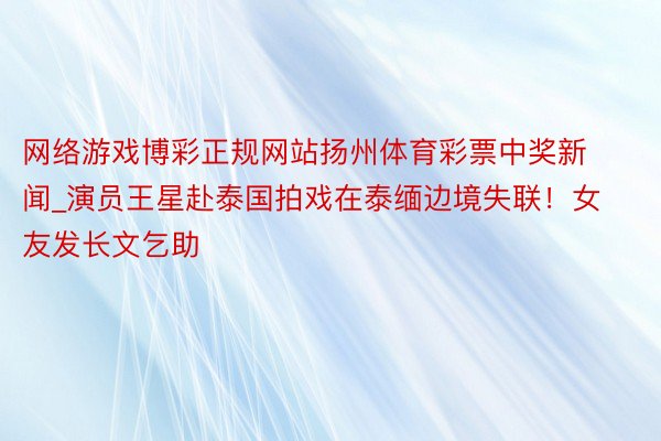 网络游戏博彩正规网站扬州体育彩票中奖新闻_演员王星赴泰国拍戏在泰缅边境失联！女友发长文乞助