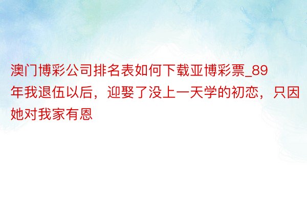 澳门博彩公司排名表如何下载亚博彩票_89年我退伍以后，迎娶了