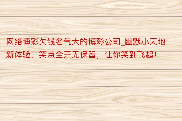 网络博彩欠钱名气大的博彩公司_幽默小天地新体验，笑点全开无保