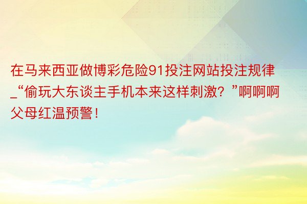 在马来西亚做博彩危险91投注网站投注规律_“偷玩大东谈主手机